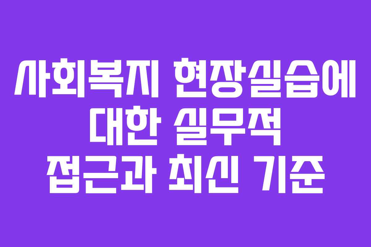 사회복지 현장실습에 대한 실무적 접근과 최신 기준