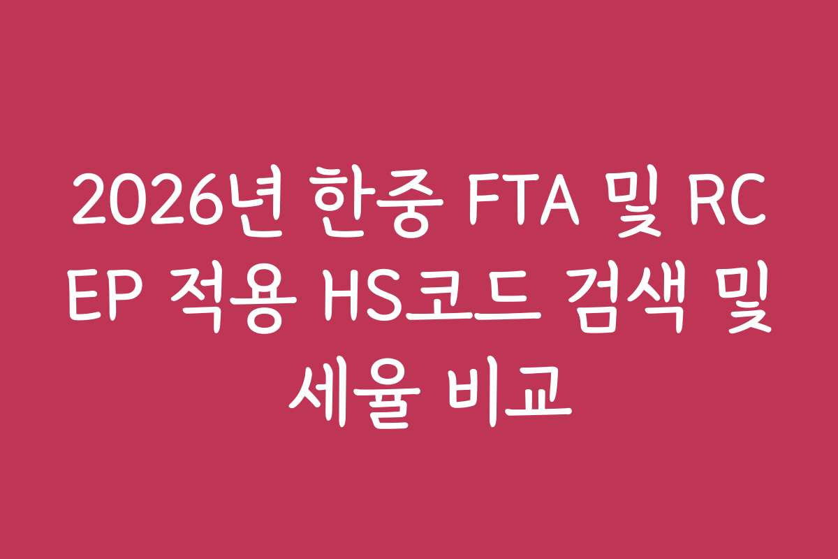 2026년 한중 FTA 및 RCEP 적용 HS코드 검색 및 세율 비교