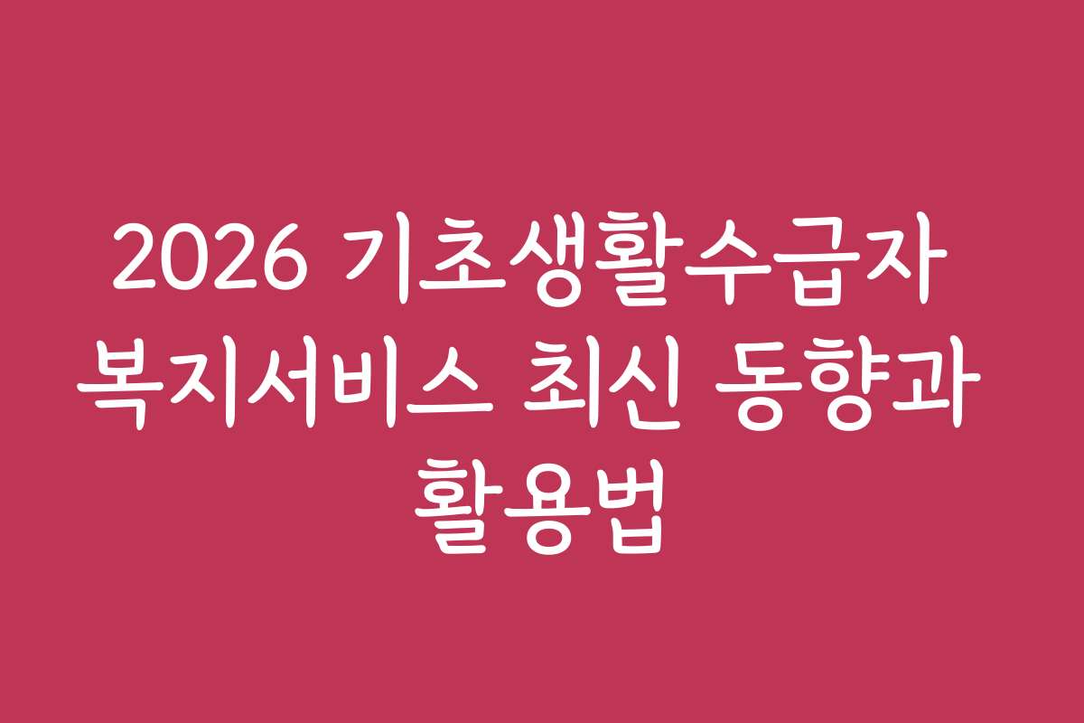 2026 기초생활수급자 복지서비스 최신 동향과 활용법