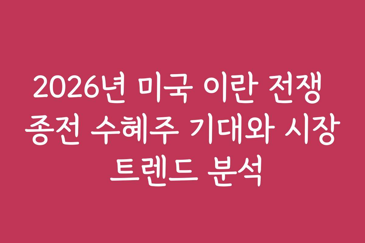 2026년 미국 이란 전쟁 종전 수혜주 기대와 시장 트렌드 분석