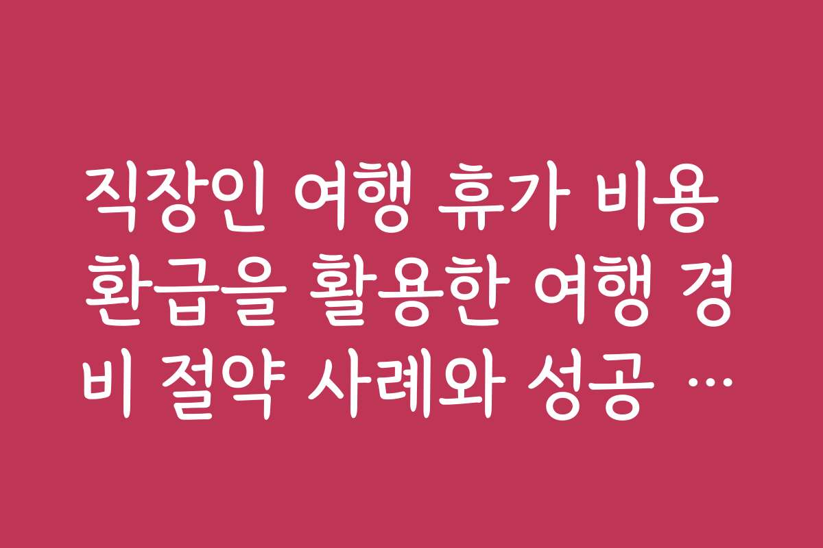직장인 여행 휴가 비용 환급을 활용한 여행 경비 절약 사례와 성공 스토리