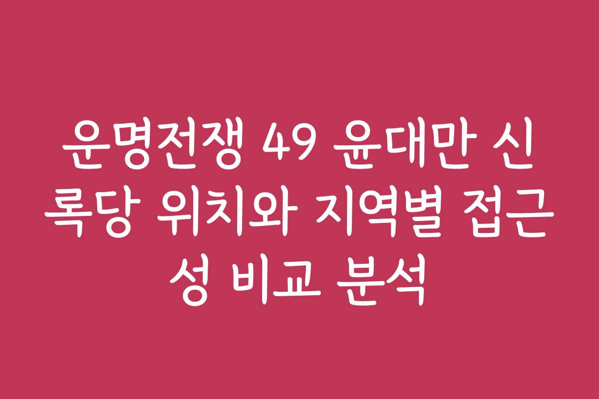운명전쟁 49 윤대만 신록당 위치와 지역별 접근성 비교 분석