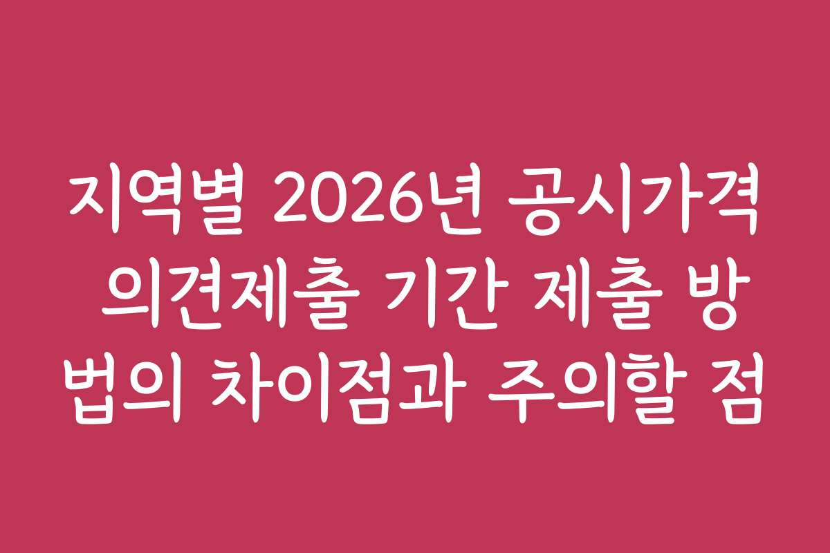 지역별 2026년 공시가격 의견제출 기간 제출 방법의 차이점과 주의할 점
