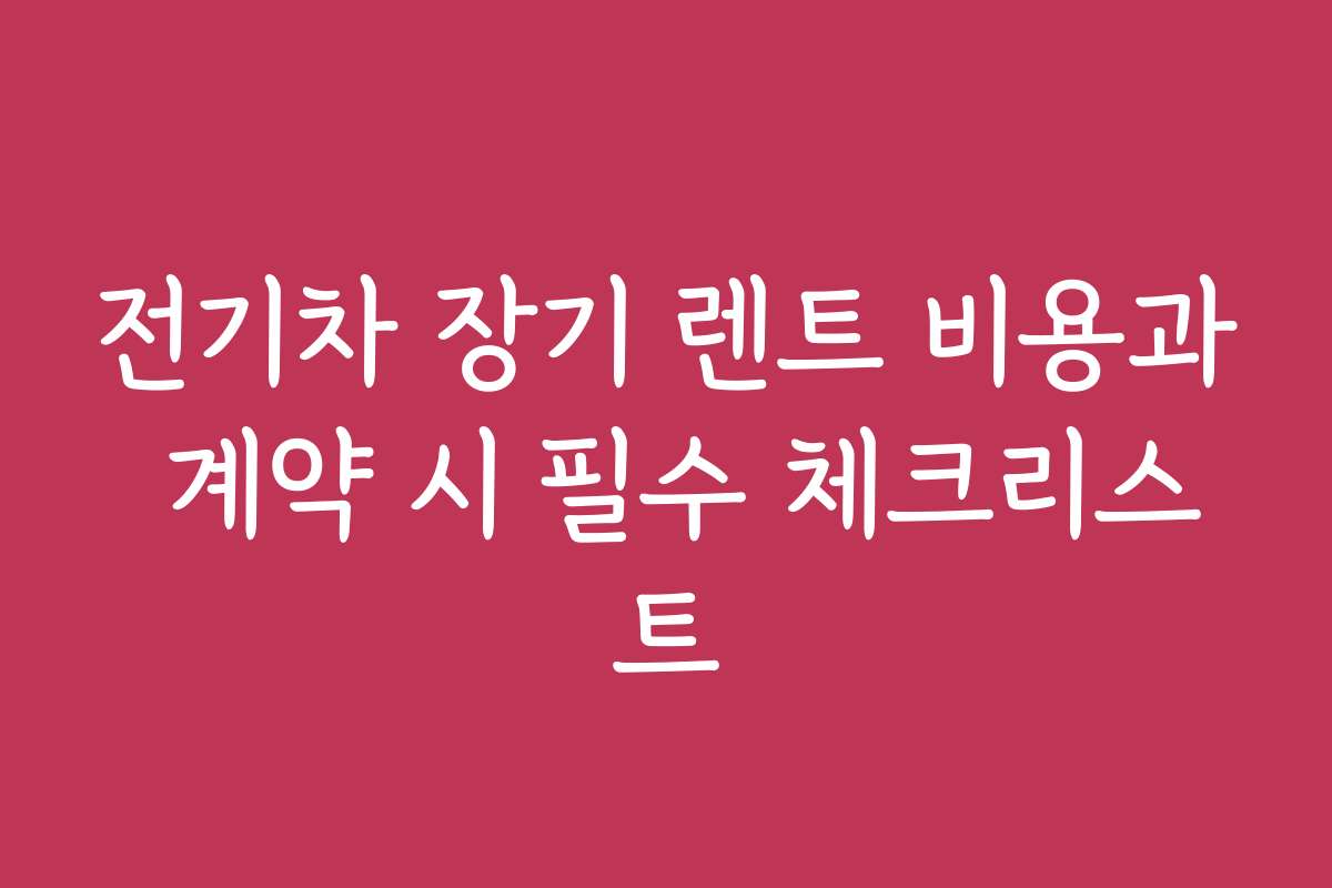 전기차 장기 렌트 비용과 계약 시 필수 체크리스트 전기차 장기 렌트 비용과 계약 시 필수 체크리스트
