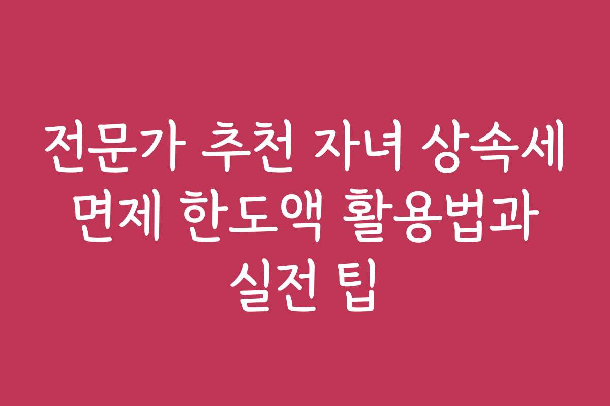 전문가 추천 자녀 상속세 면제 한도액 활용법과 실전 팁