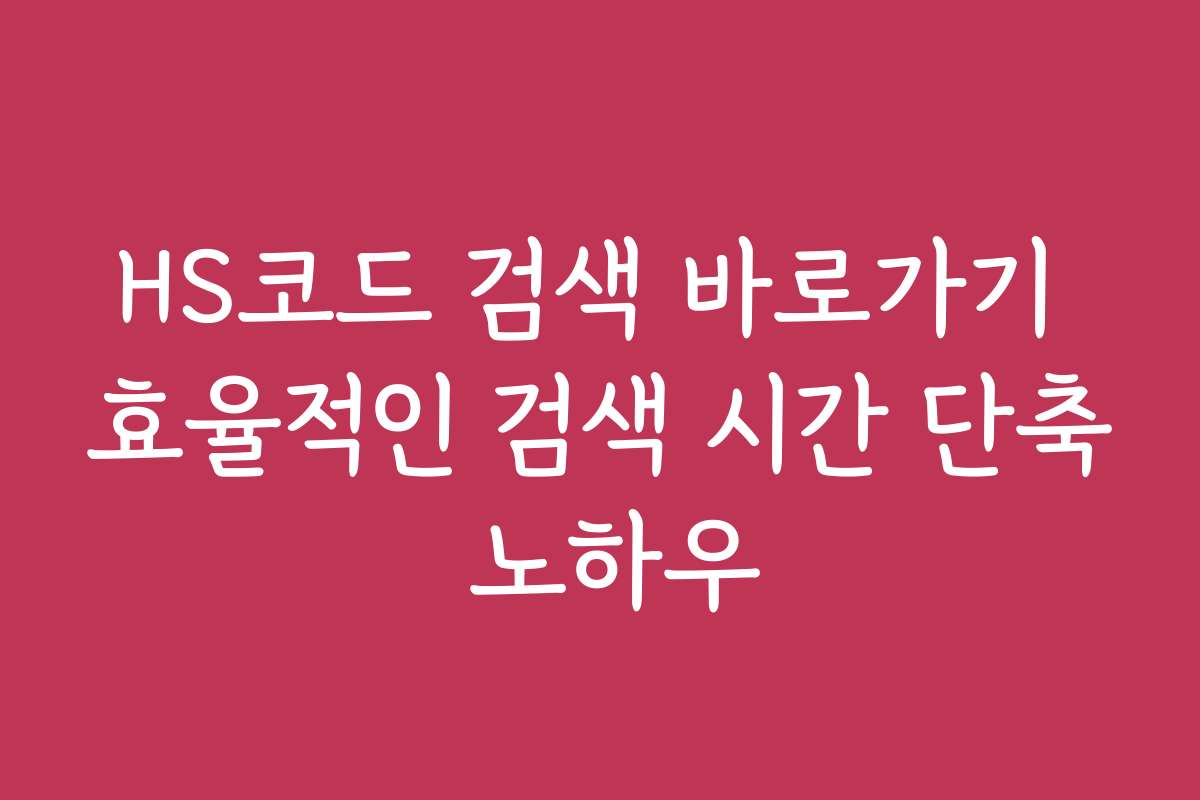 HS코드 검색 바로가기 효율적인 검색 시간 단축 노하우