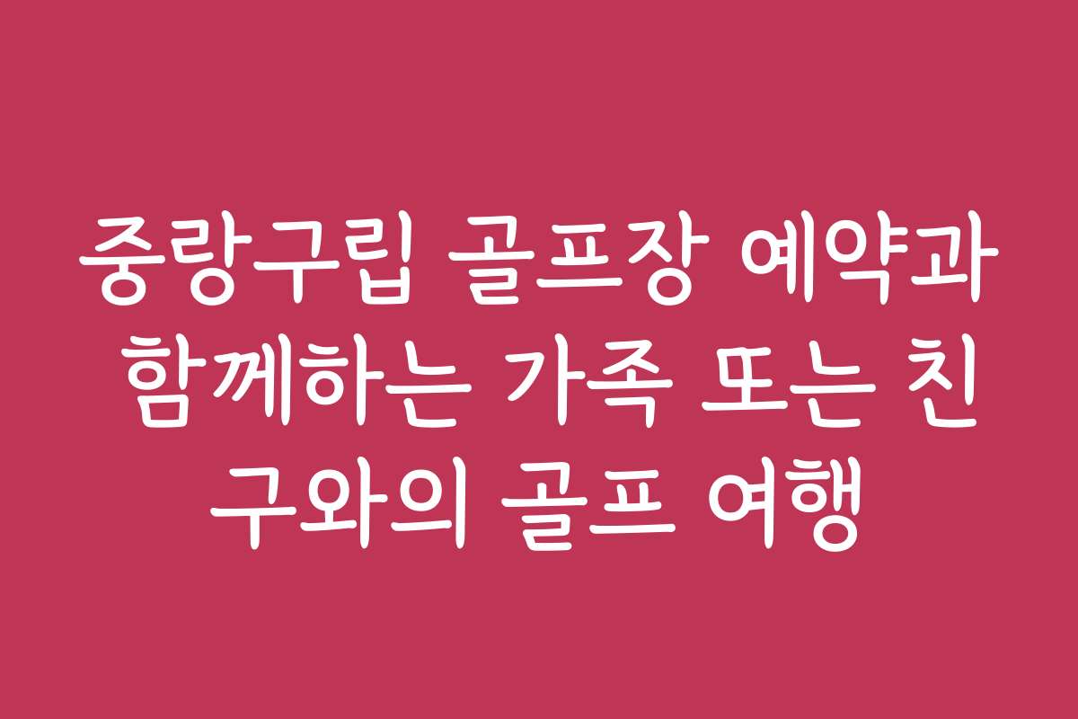 중랑구립 골프장 예약과 함께하는 가족 또는 친구와의 골프 여행