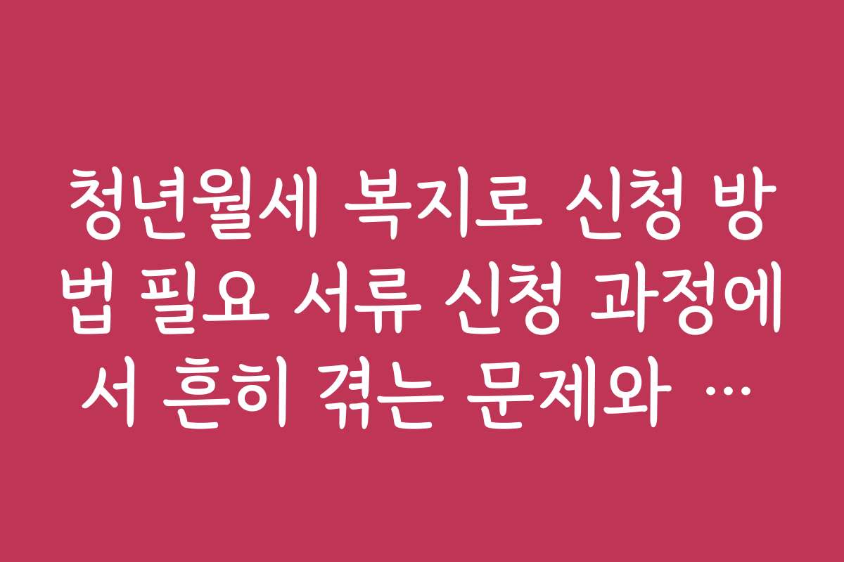 청년월세 복지로 신청 방법 필요 서류 신청 과정에서 흔히 겪는 문제와 해결책