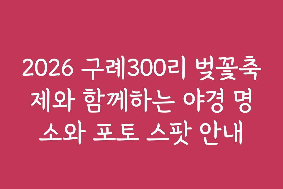 2026 구례300리 벚꽃축제와 함께하는 야경 명소와 포토 스팟 안내