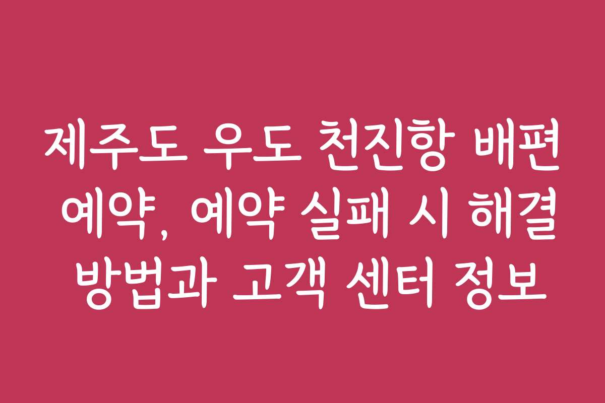 제주도 우도 천진항 배편 예약, 예약 실패 시 해결 방법과 고객 센터 정보
