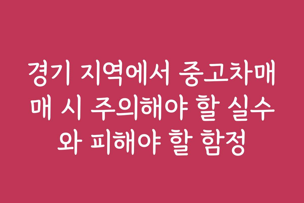 경기 지역에서 중고차매매 시 주의해야 할 실수와 피해야 할 함정