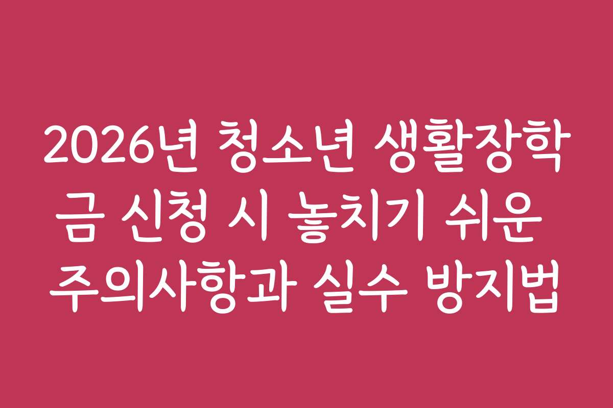 2026년 청소년 생활장학금 신청 시 놓치기 쉬운 주의사항과 실수 방지법