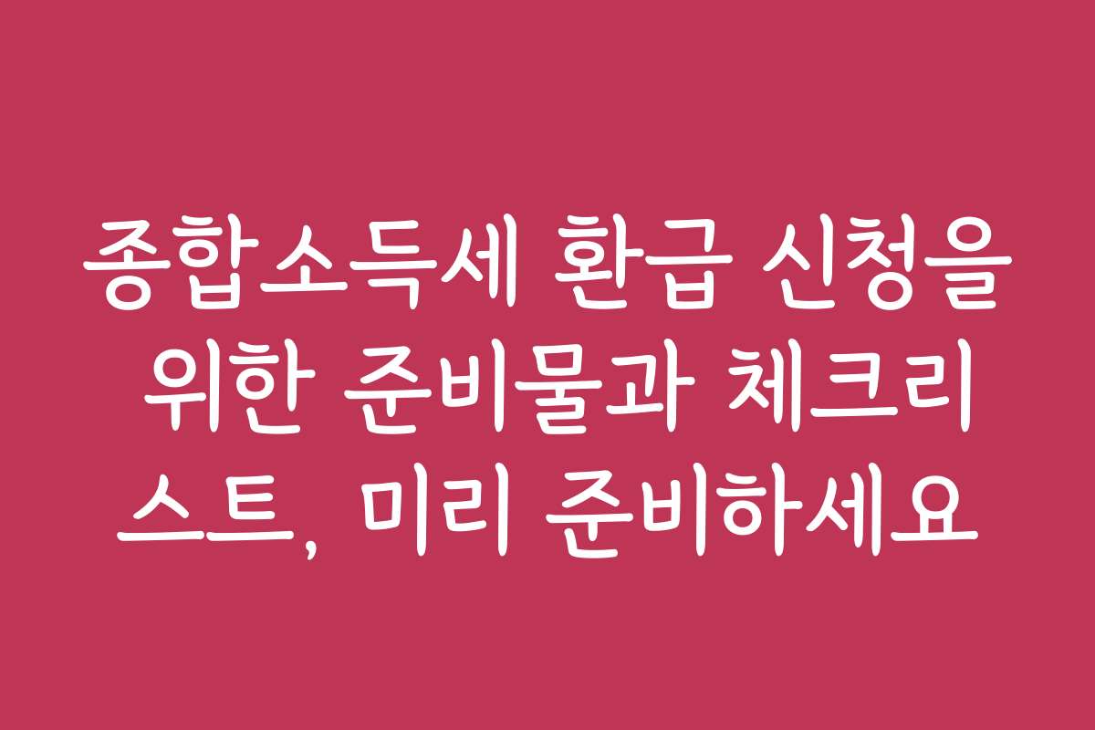 종합소득세 환급 신청을 위한 준비물과 체크리스트, 미리 준비하세요