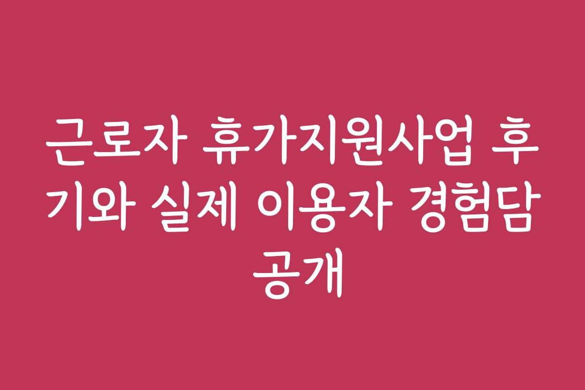 근로자 휴가지원사업 후기와 실제 이용자 경험담 공개