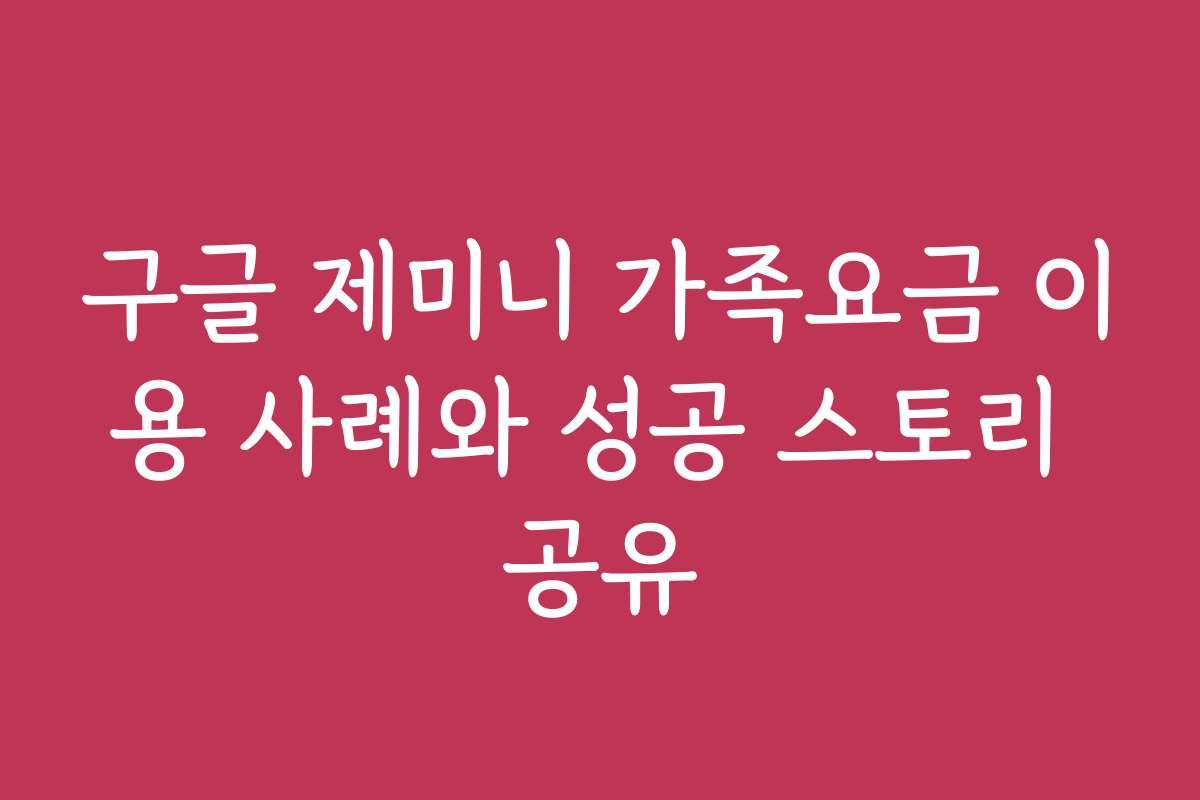 구글 제미니 가족요금 이용 사례와 성공 스토리 공유
