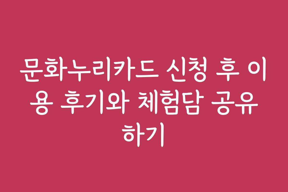 문화누리카드 신청 후 이용 후기와 체험담 공유하기