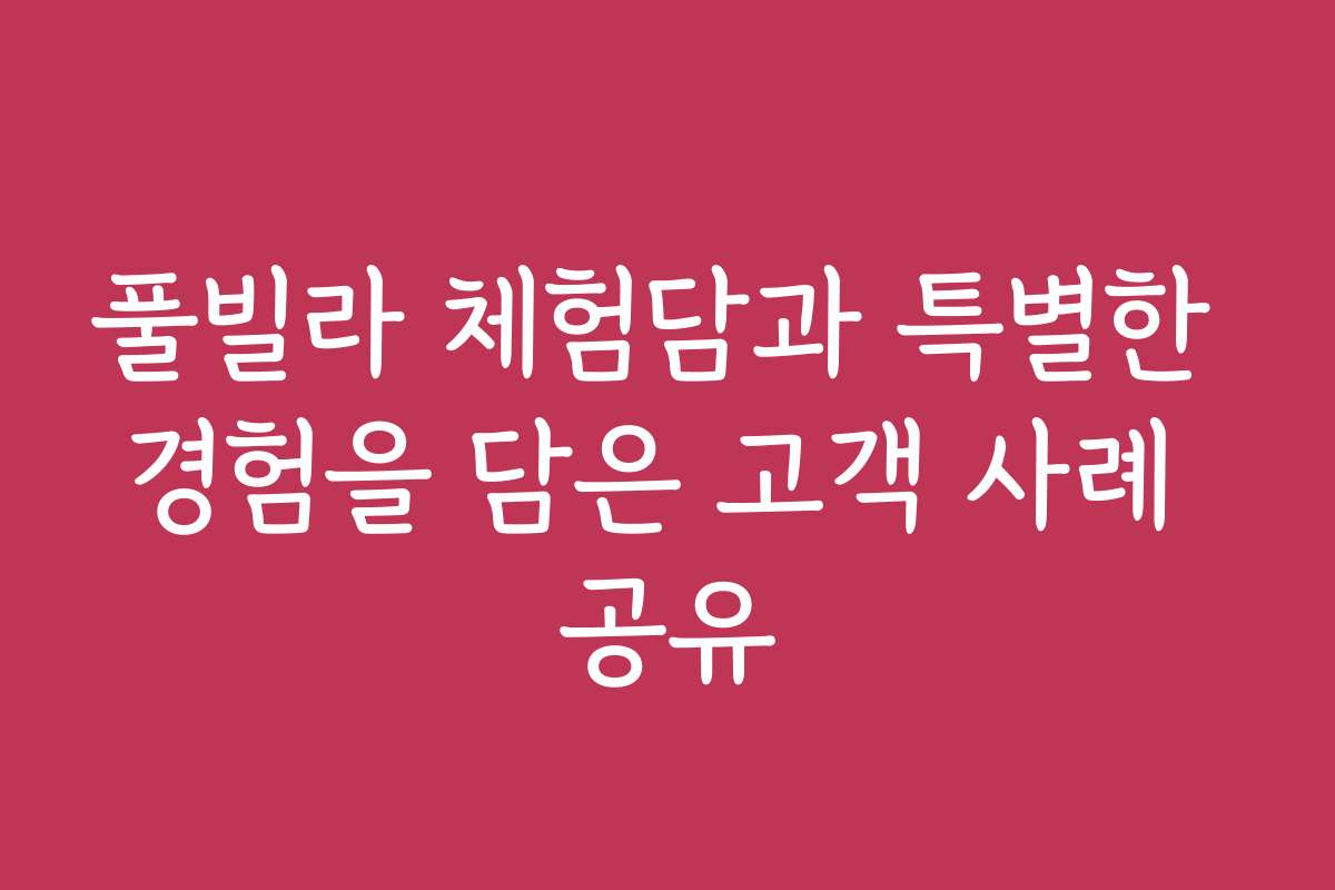 풀빌라 체험담과 특별한 경험을 담은 고객 사례 공유