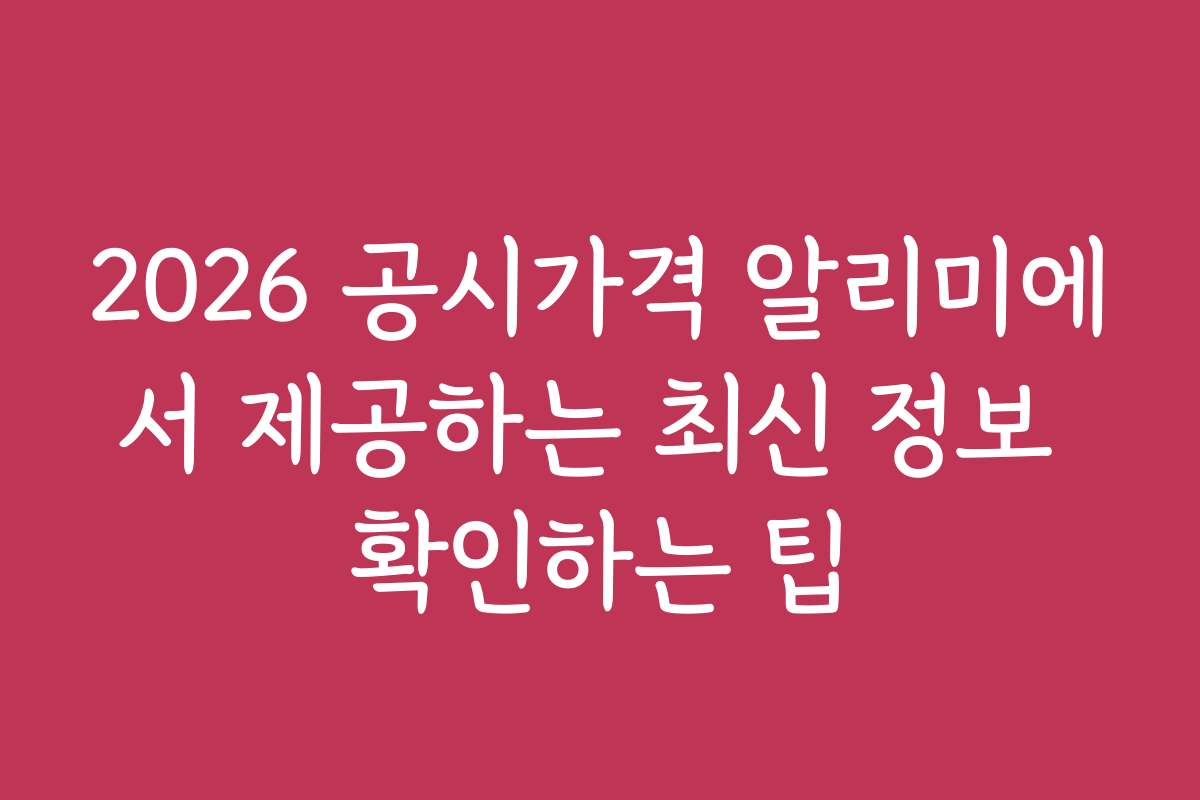 2026 공시가격 알리미에서 제공하는 최신 정보 확인하는 팁