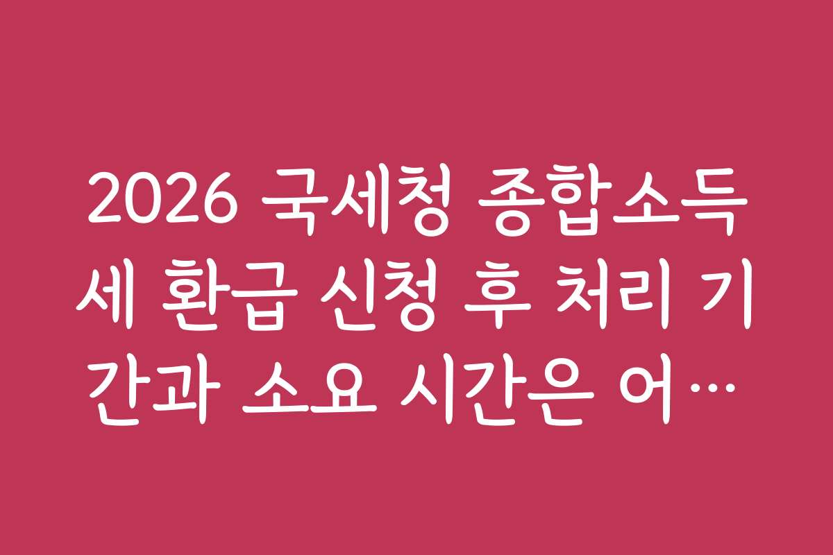 2026 국세청 종합소득세 환급 신청 후 처리 기간과 소요 시간은 어떻게 되나요