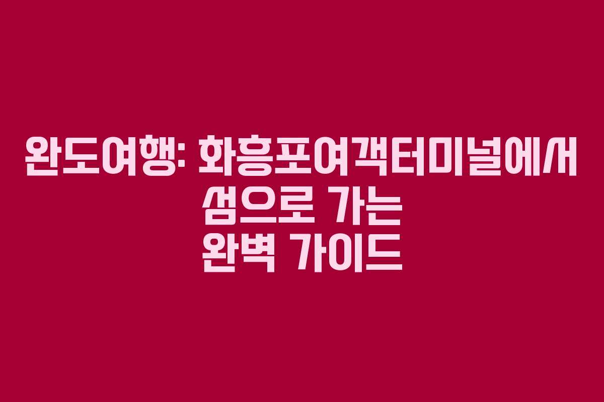 완도여행: 화흥포여객터미널에서 섬으로 가는 완벽 가이드