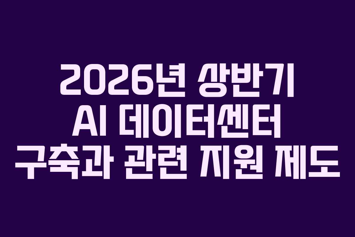 2026년 상반기 AI 데이터센터 구축과 관련 지원 제도