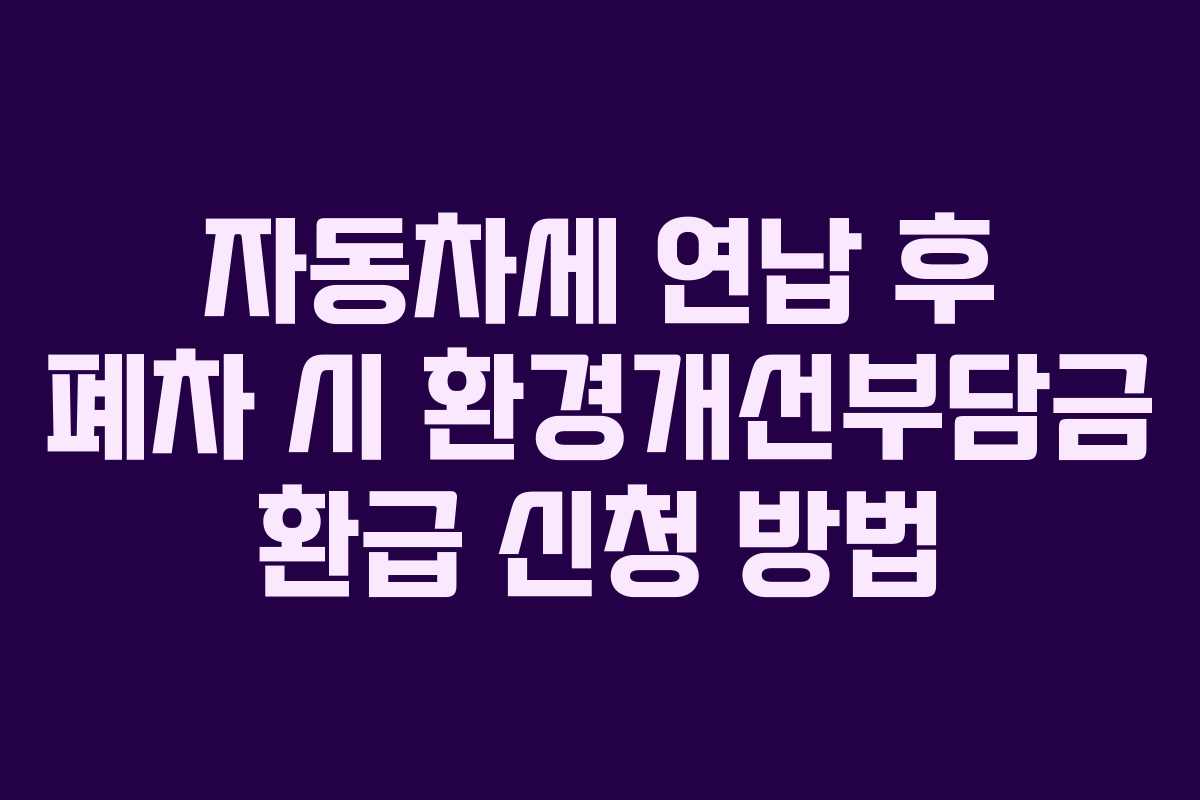 자동차세 연납 후 폐차 시 환경개선부담금 환급 신청 방법 자동차세 연납 후 폐차 시 환경개선부담금 환급 신청 방법
