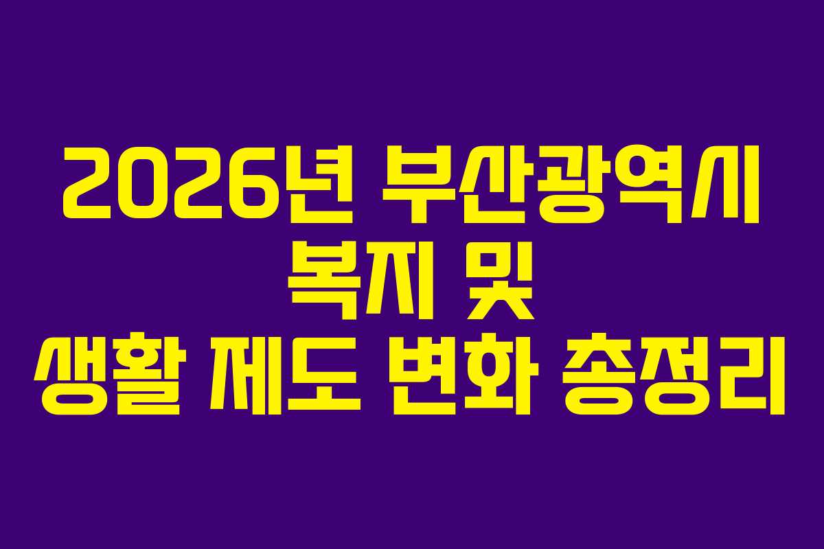 2026년 부산광역시 복지 및 생활 제도 변화 총정리 2026년 부산광역시 복지 및 생활 제도 변화 총정리