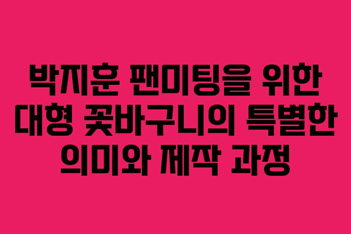 박지훈 팬미팅을 위한 대형 꽃바구니의 특별한 의미와 제작 과정
