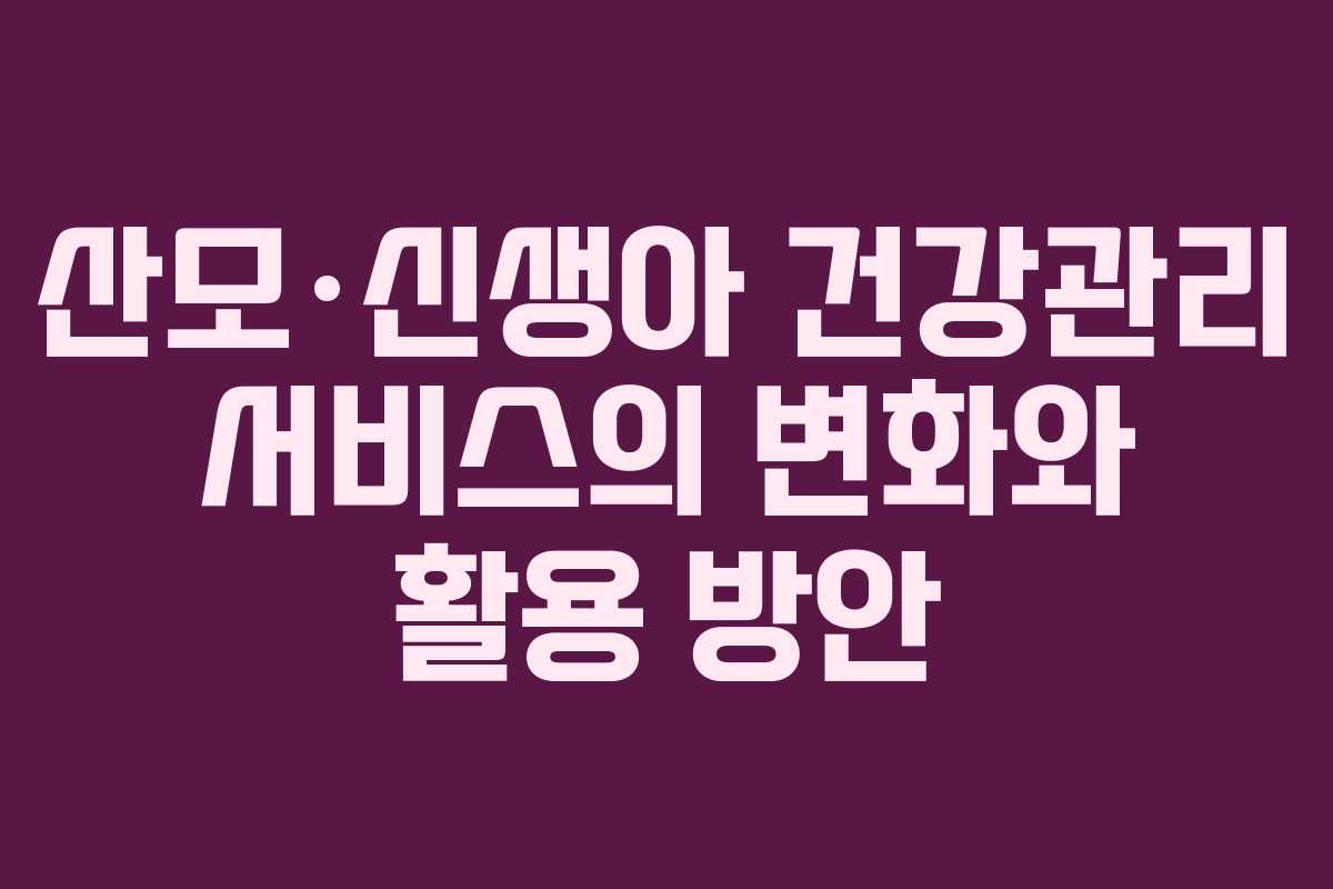 산모·신생아 건강관리 서비스의 변화와 활용 방안 산모·신생아 건강관리 서비스의 변화와 활용 방안