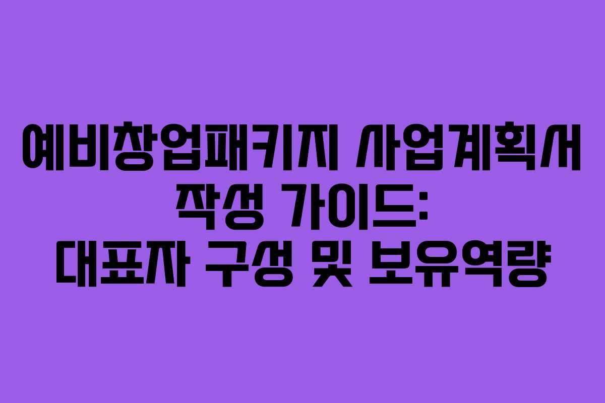 예비창업패키지 사업계획서 작성 가이드: 대표자 구성 및 보유역량