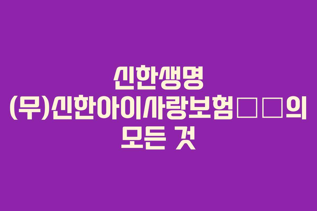 신한생명 (무)신한아이사랑보험名作의 모든 것