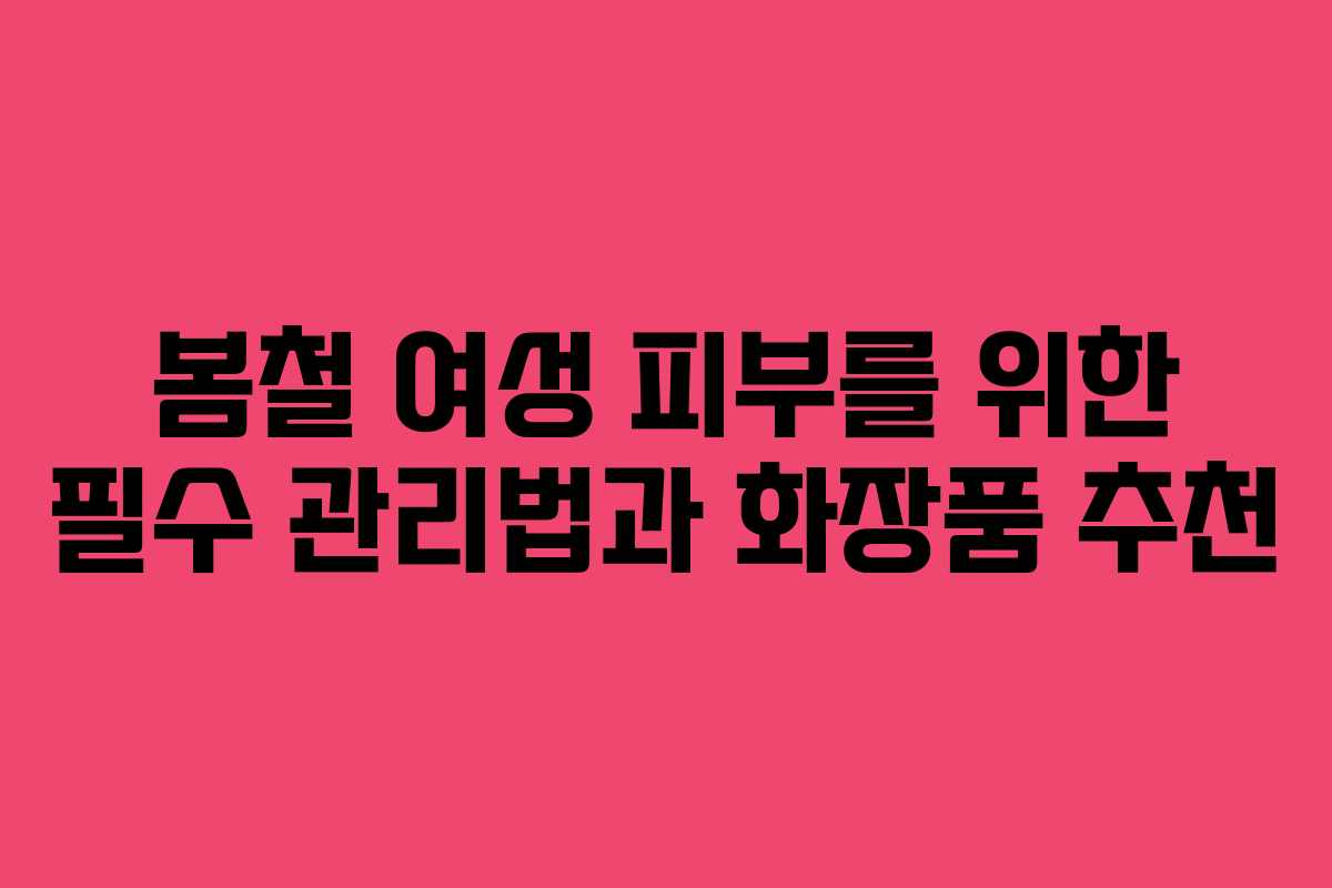 봄철 여성 피부를 위한 필수 관리법과 화장품 추천