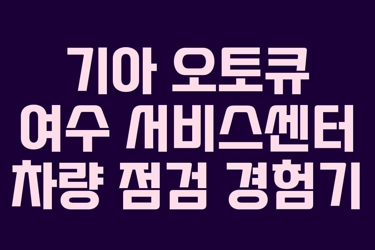 기아 오토큐 여수 서비스센터 차량 점검 경험기