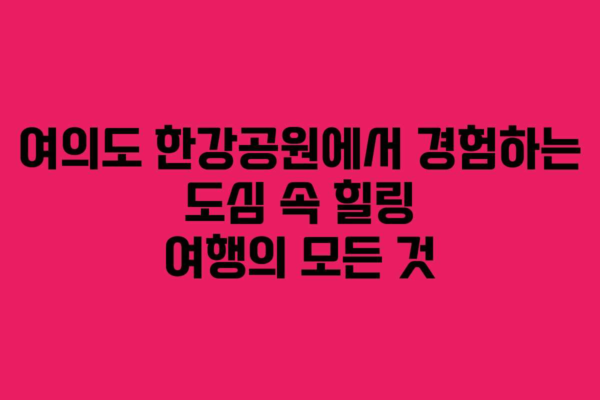 여의도 한강공원에서 경험하는 도심 속 힐링 여행의 모든 것