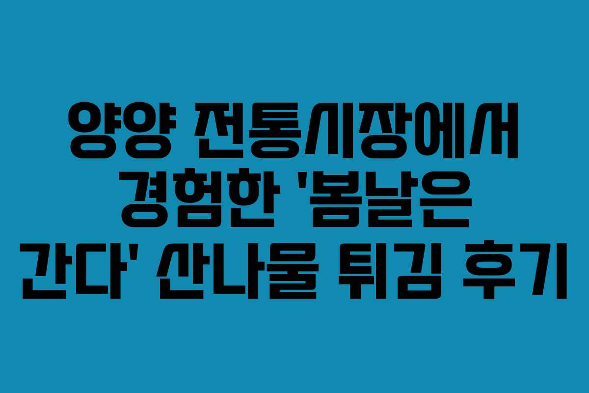 양양 전통시장에서 경험한 &lsquo;봄날은 간다&rsquo; 산나물 튀김 후기