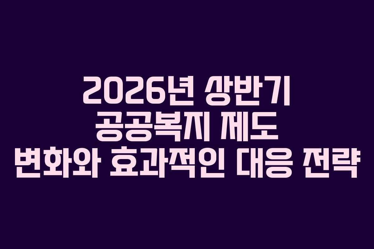 2026년 상반기 공공복지 제도 변화와 효과적인 대응 전략