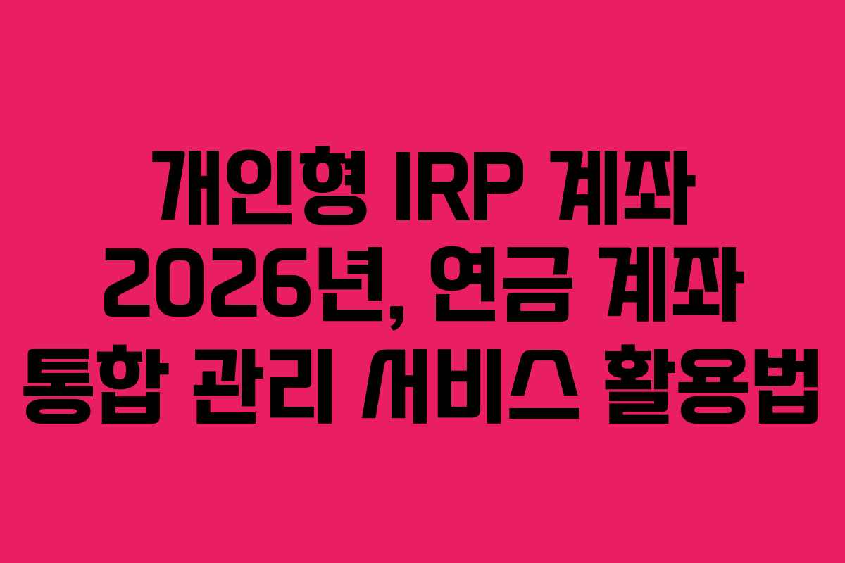 개인형 IRP 계좌 2026년, 연금 계좌 통합 관리 서비스 활용법