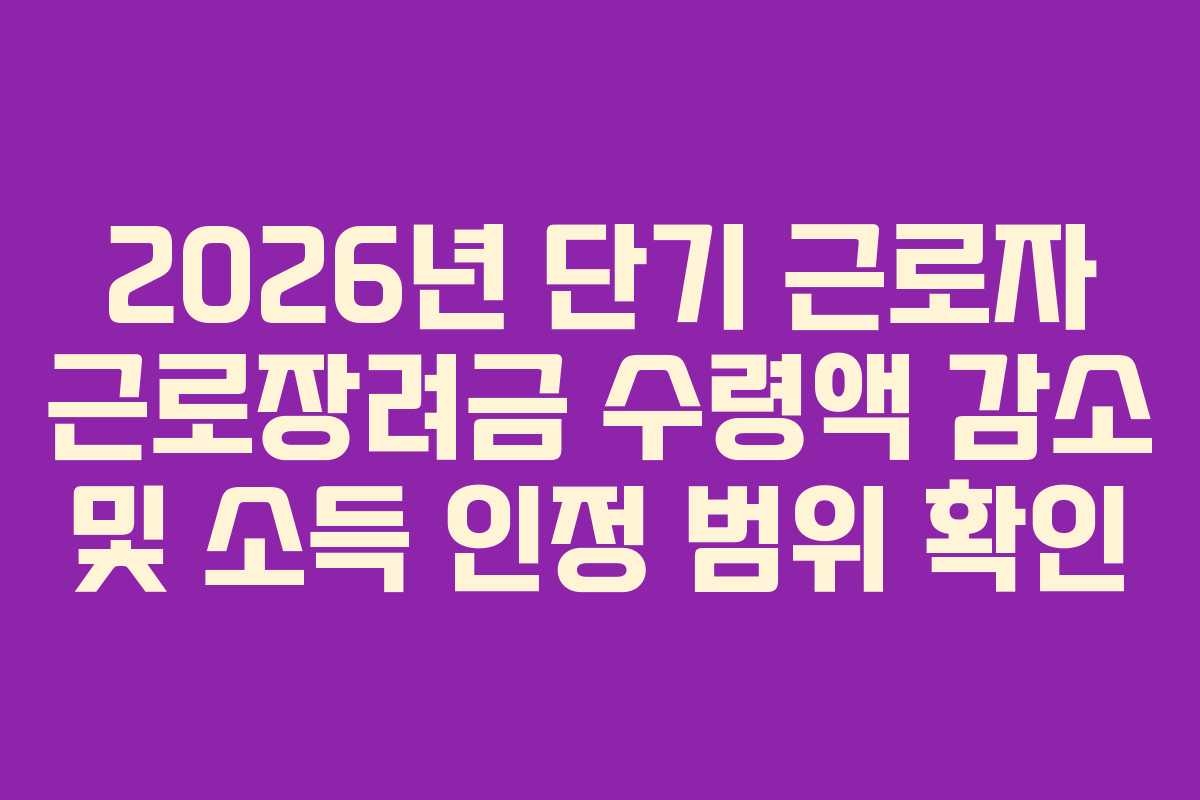 2026년 단기 근로자 근로장려금 수령액 감소 및 소득 인정 범위 확인