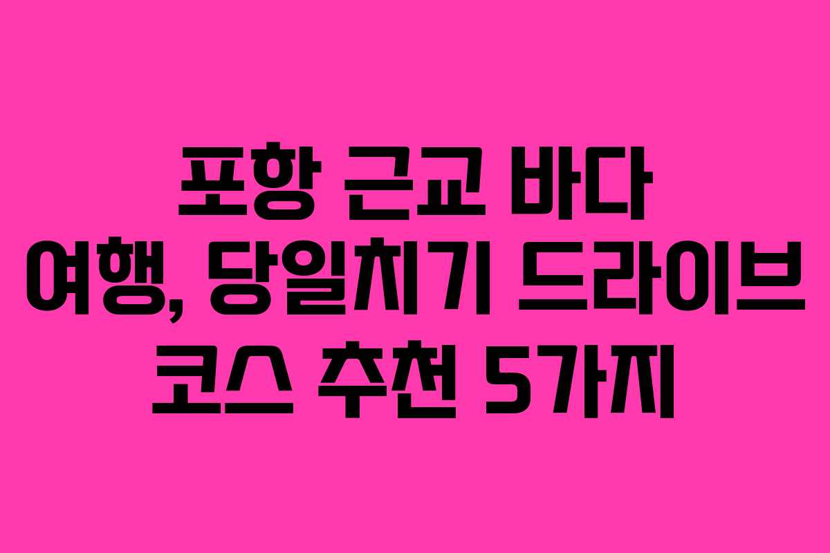 포항 근교 바다 여행, 당일치기 드라이브 코스 추천 5가지