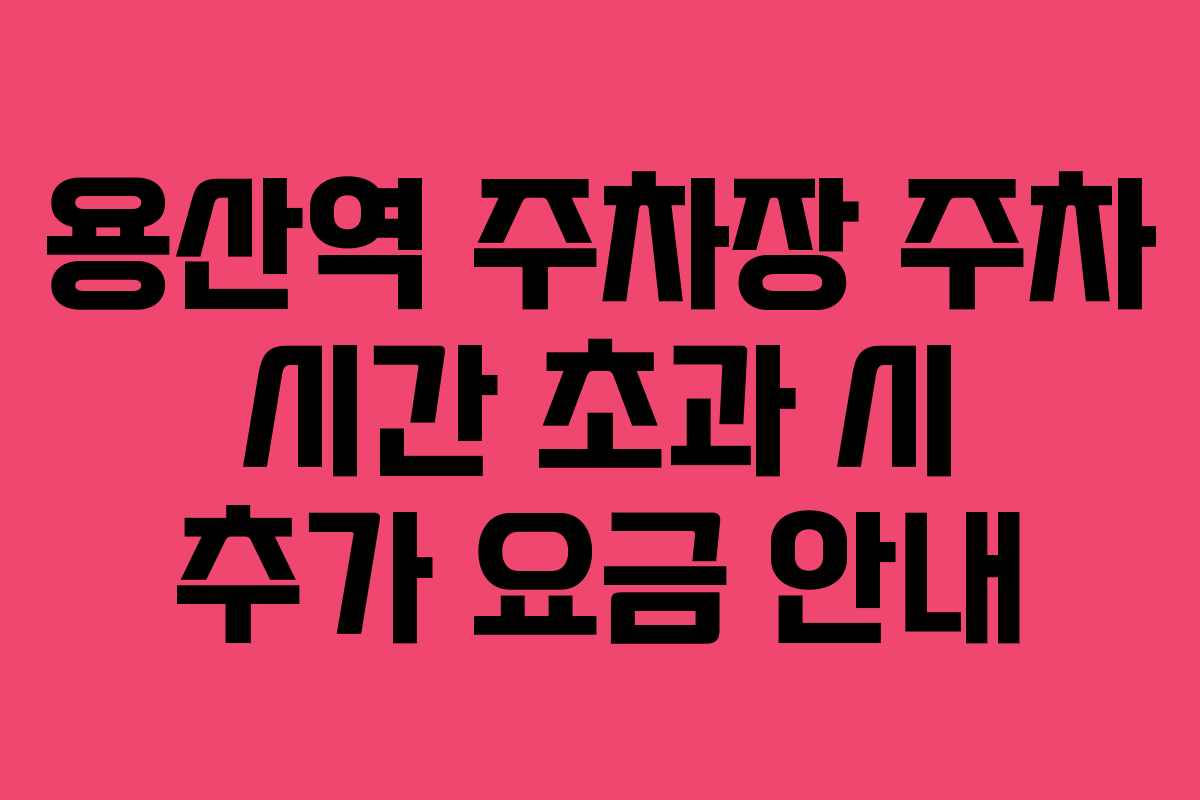 용산역 주차장 주차 시간 초과 시 추가 요금 안내
