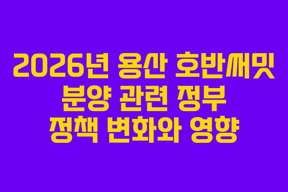 2026년 용산 호반써밋 분양 관련 정부 정책 변화와 영향