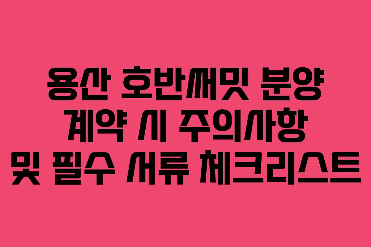 용산 호반써밋 분양 계약 시 주의사항 및 필수 서류 체크리스트