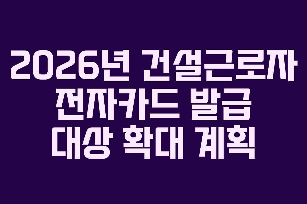 2026년 건설근로자 전자카드 발급 대상 확대 계획