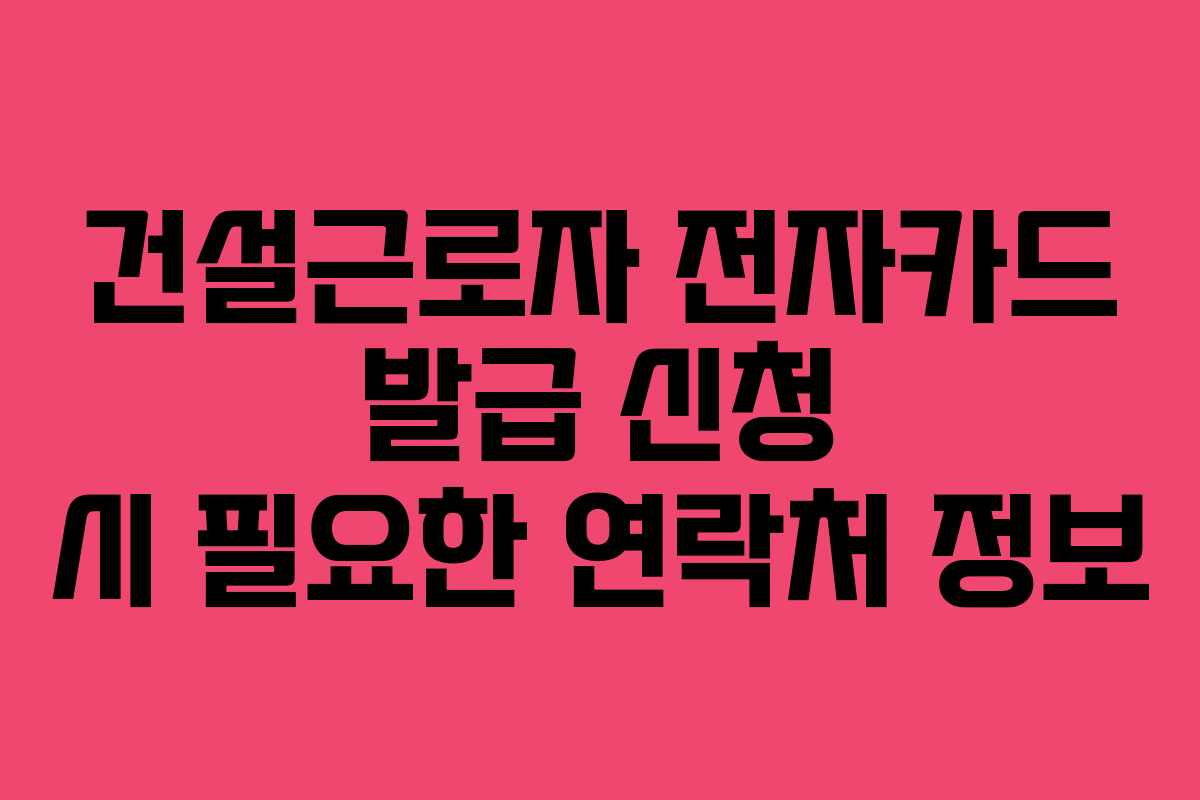 건설근로자 전자카드 발급 신청 시 필요한 연락처 정보 건설근로자 전자카드 발급 신청 시 필요한 연락처 정보