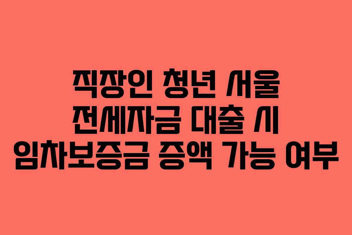 직장인 청년 서울 전세자금 대출 시 임차보증금 증액 가능 여부