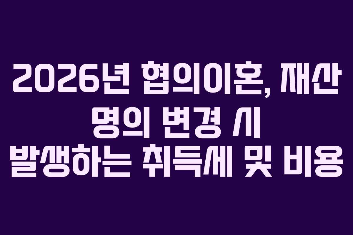 2026년 협의이혼, 재산 명의 변경 시 발생하는 취득세 및 비용 2026년 협의이혼, 재산 명의 변경 시 발생하는 취득세 및 비용